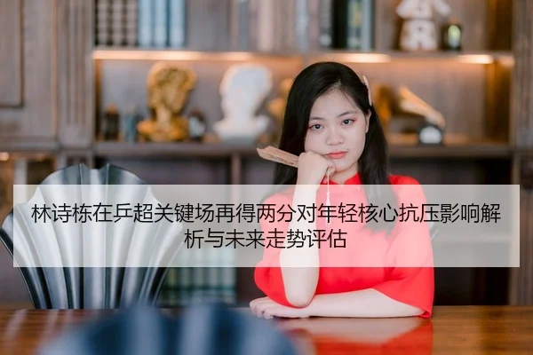 林诗栋在乒超关键场再得两分对年轻核心抗压影响解析与未来走势评估